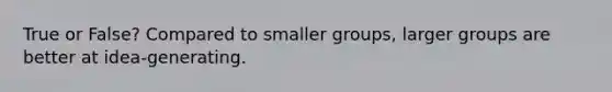 True or False? Compared to smaller groups, larger groups are better at idea-generating.