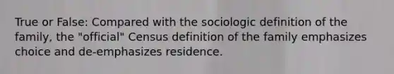 True or False: Compared with the sociologic definition of the family, the "official" Census definition of the family emphasizes choice and de-emphasizes residence.