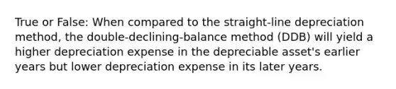 True or False: When compared to the straight-line depreciation method, the double-declining-balance method (DDB) will yield a higher depreciation expense in the depreciable asset's earlier years but lower depreciation expense in its later years.