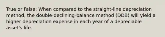 True or False: When compared to the straight-line depreciation method, the double-declining-balance method (DDB) will yield a higher depreciation expense in each year of a depreciable asset's life.