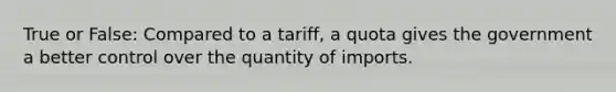 True or False: Compared to a tariff, a quota gives the government a better control over the quantity of imports.