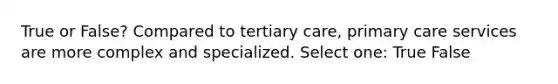 True or False? Compared to tertiary care, primary care services are more complex and specialized. Select one: True False