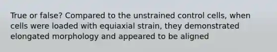 True or false? Compared to the unstrained control cells, when cells were loaded with equiaxial strain, they demonstrated elongated morphology and appeared to be aligned