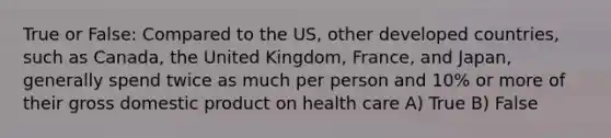 True or False: Compared to the US, other developed countries, such as Canada, the United Kingdom, France, and Japan, generally spend twice as much per person and 10% or more of their gross domestic product on health care A) True B) False