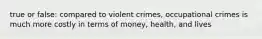 true or false: compared to violent crimes, occupational crimes is much more costly in terms of money, health, and lives