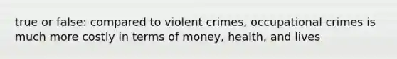 true or false: compared to violent crimes, occupational crimes is much more costly in terms of money, health, and lives