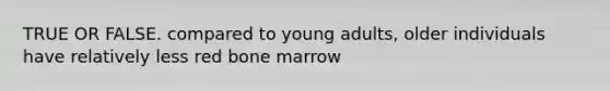 TRUE OR FALSE. compared to young adults, older individuals have relatively less red bone marrow