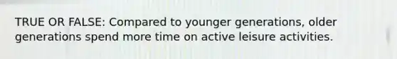 TRUE OR FALSE: Compared to younger generations, older generations spend more time on active leisure activities.