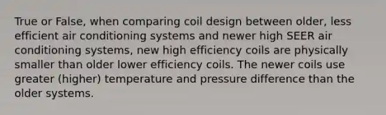 True or False, when comparing coil design between older, less efficient air conditioning systems and newer high SEER air conditioning systems, new high efficiency coils are physically smaller than older lower efficiency coils. The newer coils use greater (higher) temperature and pressure difference than the older systems.