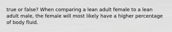 true or false? When comparing a lean adult female to a lean adult male, the female will most likely have a higher percentage of body fluid.