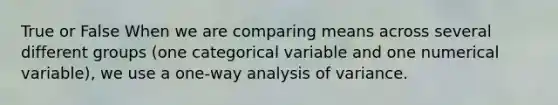 True or False When we are comparing means across several different groups (one categorical variable and one numerical variable), we use a one-way analysis of variance.