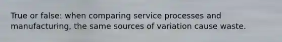 True or false: when comparing service processes and manufacturing, the same sources of variation cause waste.