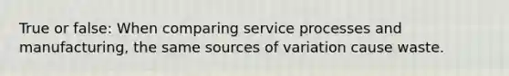 True or false: When comparing service processes and manufacturing, the same sources of variation cause waste.