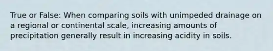 True or False: When comparing soils with unimpeded drainage on a regional or continental scale, increasing amounts of precipitation generally result in increasing acidity in soils.