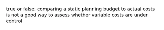 true or false: comparing a static planning budget to actual costs is not a good way to assess whether variable costs are under control