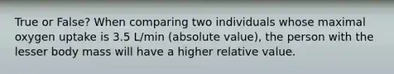 True or False? When comparing two individuals whose maximal oxygen uptake is 3.5 L/min (absolute value), the person with the lesser body mass will have a higher relative value.