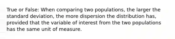 True or​ False: When comparing two​ populations, the larger the standard​ deviation, the more dispersion the distribution​ has, provided that the variable of interest from the two populations has the same unit of measure.