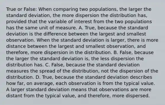 True or​ False: When comparing two​ populations, the larger the standard​ deviation, the more dispersion the distribution​ has, provided that the variable of interest from the two populations has the same unit of measure. A. True, because the standard deviation is the difference between the largest and smallest observation. When the standard deviation is​ larger, there is more distance between the largest and smallest​ observation, and​ therefore, more dispersion in the distribution. B. ​False, because the larger the standard deviation​ is, the less dispersion the distribution has. C. ​False, because the standard deviation measures the spread of the​ distribution, not the dispersion of the distribution. D. ​True, because the standard deviation describes how​ far, on​ average, each observation is from the typical value. A larger standard deviation means that observations are more distant from the typical​ value, and​ therefore, more dispersed.