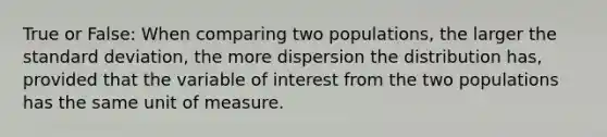 True or False: When comparing two​ populations, the larger the standard​ deviation, the more dispersion the distribution​ has, provided that the variable of interest from the two populations has the same unit of measure.