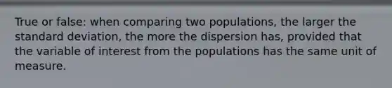 True or false: when comparing two populations, the larger the <a href='https://www.questionai.com/knowledge/kqGUr1Cldy-standard-deviation' class='anchor-knowledge'>standard deviation</a>, the more the dispersion has, provided that the variable of interest from the populations has the same unit of measure.