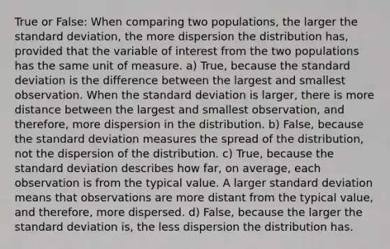 True or​ False: When comparing two​ populations, the larger the standard​ deviation, the more dispersion the distribution​ has, provided that the variable of interest from the two populations has the same unit of measure. a) ​True, because the standard deviation is the difference between the largest and smallest observation. When the standard deviation is​ larger, there is more distance between the largest and smallest​ observation, and​ therefore, more dispersion in the distribution. b) ​False, because the standard deviation measures the spread of the​ distribution, not the dispersion of the distribution. c) ​True, because the standard deviation describes how​ far, on​ average, each observation is from the typical value. A larger standard deviation means that observations are more distant from the typical​ value, and​ therefore, more dispersed. d) ​False, because the larger the standard deviation​ is, the less dispersion the distribution has.