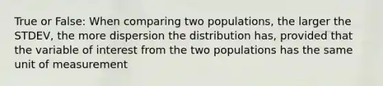 True or False: When comparing two populations, the larger the STDEV, the more dispersion the distribution has, provided that the variable of interest from the two populations has the same unit of measurement