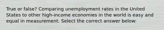 True or false? Comparing unemployment rates in the United States to other high-income economies in the world is easy and equal in measurement. Select the correct answer below: