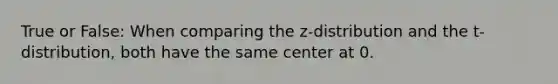 True or False: When comparing the z-distribution and the t-distribution, both have the same center at 0.