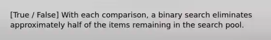 [True / False] With each comparison, a binary search eliminates approximately half of the items remaining in the search pool.