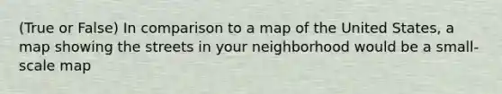 (True or False) In comparison to a map of the United States, a map showing the streets in your neighborhood would be a small-scale map