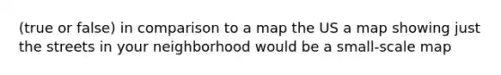 (true or false) in comparison to a map the US a map showing just the streets in your neighborhood would be a small-scale map