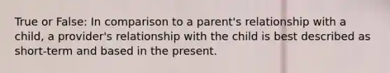 True or False: In comparison to a parent's relationship with a child, a provider's relationship with the child is best described as short-term and based in the present.