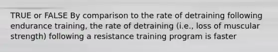 TRUE or FALSE By comparison to the rate of detraining following endurance training, the rate of detraining (i.e., loss of muscular strength) following a resistance training program is faster