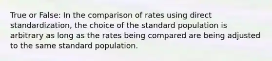 True or False: In the comparison of rates using direct standardization, the choice of the standard population is arbitrary as long as the rates being compared are being adjusted to the same standard population.