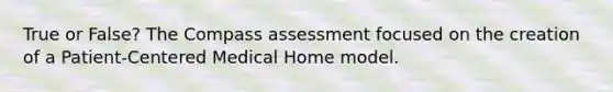 True or False? The Compass assessment focused on the creation of a Patient-Centered Medical Home model.