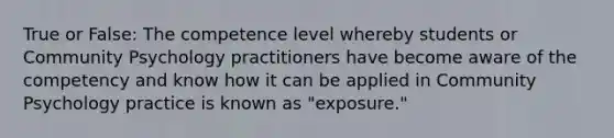 True or False: The competence level whereby students or Community Psychology practitioners have become aware of the competency and know how it can be applied in Community Psychology practice is known as "exposure."