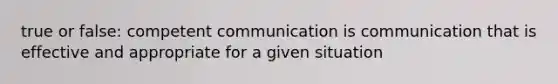 true or false: competent communication is communication that is effective and appropriate for a given situation