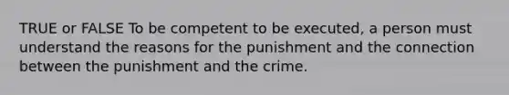 TRUE or FALSE To be competent to be executed, a person must understand the reasons for the punishment and the connection between the punishment and the crime.