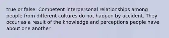 true or false: Competent interpersonal relationships among people from different cultures do not happen by accident. They occur as a result of the knowledge and perceptions people have about one another