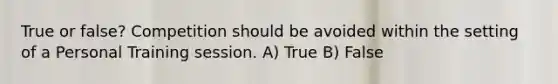 True or false? Competition should be avoided within the setting of a Personal Training session. A) True B) False