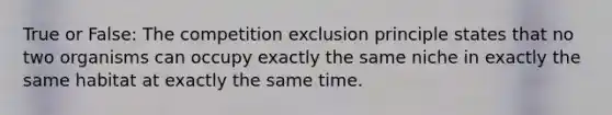 True or False: The competition exclusion principle states that no two organisms can occupy exactly the same niche in exactly the same habitat at exactly the same time.