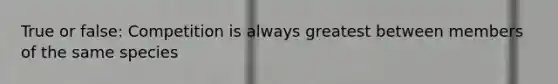 True or false: Competition is always greatest between members of the same species