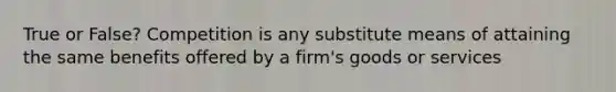 True or False? Competition is any substitute means of attaining the same benefits offered by a firm's goods or services