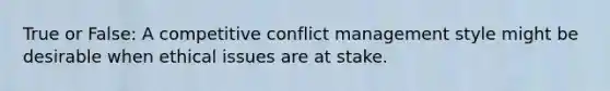 True or False: A competitive conflict management style might be desirable when ethical issues are at stake.