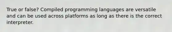 True or false? Compiled programming languages are versatile and can be used across platforms as long as there is the correct interpreter.