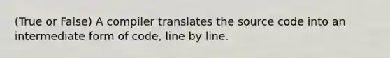 (True or False) A compiler translates the source code into an intermediate form of code, line by line.