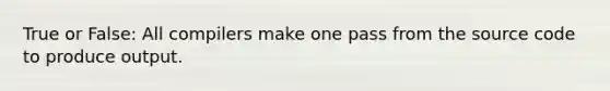 True or False: All compilers make one pass from the source code to produce output.