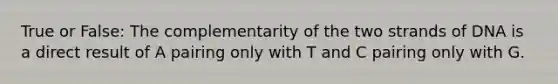 True or False: The complementarity of the two strands of DNA is a direct result of A pairing only with T and C pairing only with G.