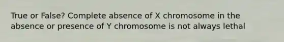 True or False? Complete absence of X chromosome in the absence or presence of Y chromosome is not always lethal