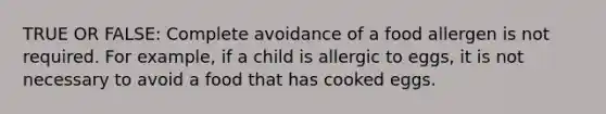 TRUE OR FALSE: Complete avoidance of a food allergen is not required. For example, if a child is allergic to eggs, it is not necessary to avoid a food that has cooked eggs.